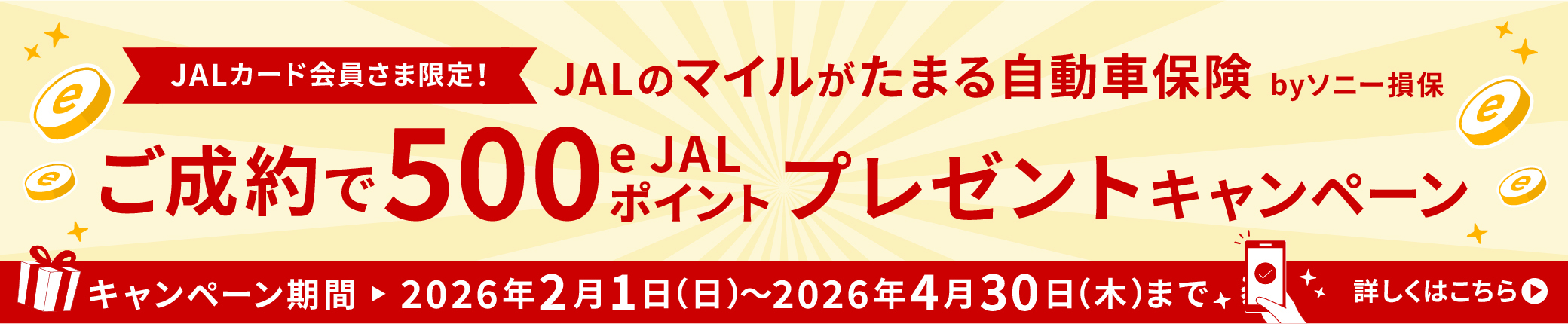 JALカード会員さま限定！JALのマイルがたまる自動車保険 by ソニー損保 ご成約で500 e JALポイントプレゼントキャンペーン キャンペーン期間 ▶ 2026年2月1日(日)〜2026年4月30日(木)まで 詳しくはこちら