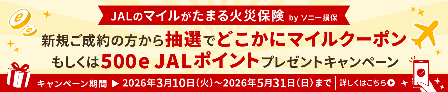 JALのマイルがたまる火災保険 by ソニー損保 新規ご成約の方から抽選でどこかにマイルクーポン もしくは500e JALポイントプレゼントキャンペーン キャンペーン期間 ▶ 2026年3月10日(火)〜2026年5月31日(日)まで ｜ 詳しくはこちら▶