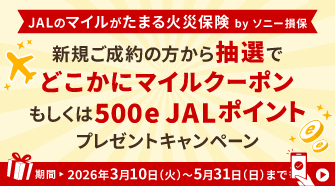 JALのマイルがたまる火災保険 by ソニー損保 新規ご成約の方から抽選でどこかにマイルクーポン もしくは500e JALポイントプレゼントキャンペーン キャンペーン期間 ▶ 2026年3月10日(火)〜2026年5月31日(日)まで ｜ 詳しくはこちら▶